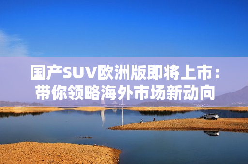国产SUV欧洲版即将上市：带你领略海外市场新动向