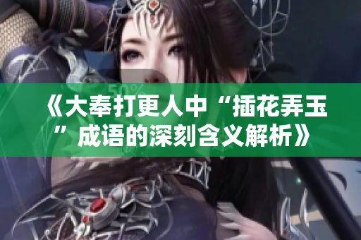 《大奉打更人中“插花弄玉”成语的深刻含义解析》