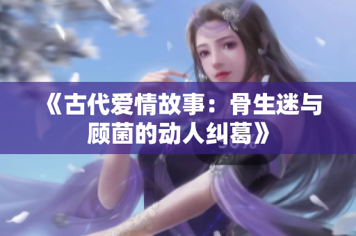 《古代爱情故事：骨生迷与顾菌的动人纠葛》