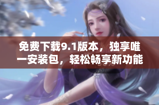 免费下载9.1版本，独享唯一安装包，轻松畅享新功能