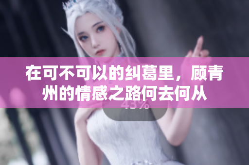 在可不可以的纠葛里，顾青州的情感之路何去何从