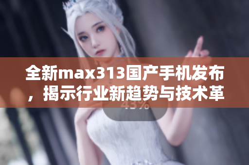全新max313国产手机发布，揭示行业新趋势与技术革新
