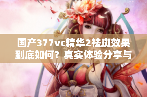 国产377vc精华2祛斑效果到底如何？真实体验分享与评测