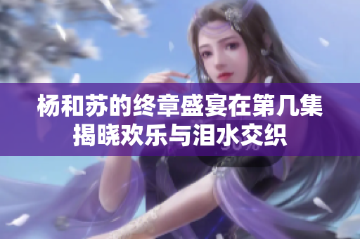杨和苏的终章盛宴在第几集揭晓欢乐与泪水交织
