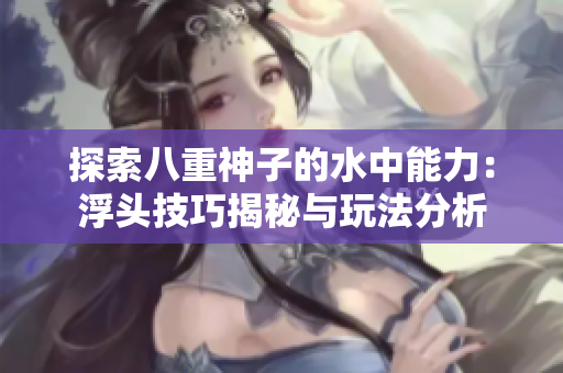 探索八重神子的水中能力：浮头技巧揭秘与玩法分析