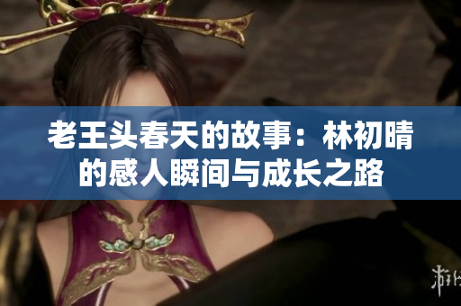 老王头春天的故事：林初晴的感人瞬间与成长之路