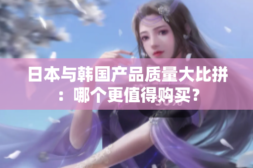 日本与韩国产品质量大比拼：哪个更值得购买？