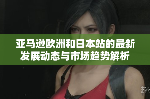 亚马逊欧洲和日本站的最新发展动态与市场趋势解析
