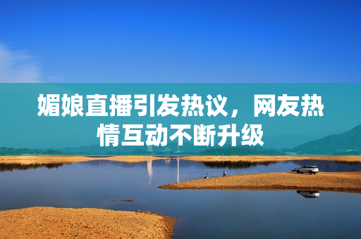 媚娘直播引发热议，网友热情互动不断升级