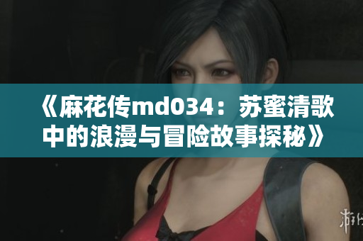《麻花传md034：苏蜜清歌中的浪漫与冒险故事探秘》