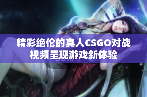精彩绝伦的真人CSGO对战视频呈现游戏新体验