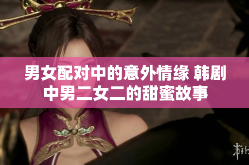 男女配对中的意外情缘 韩剧中男二女二的甜蜜故事