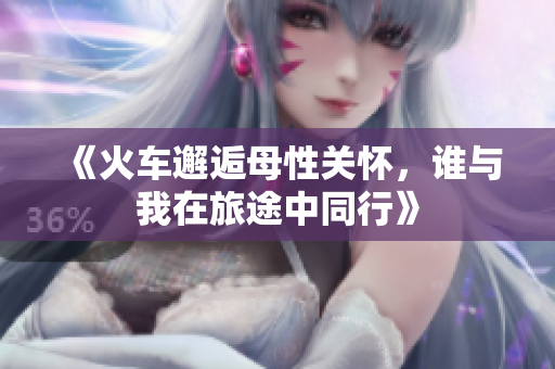 《火车邂逅母性关怀，谁与我在旅途中同行》