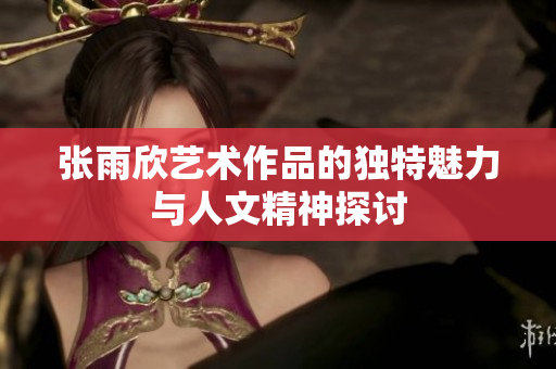 张雨欣艺术作品的独特魅力与人文精神探讨