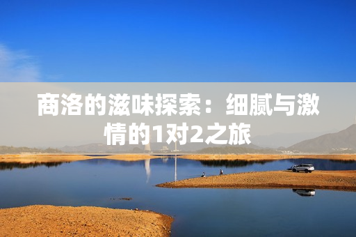 商洛的滋味探索：细腻与激情的1对2之旅