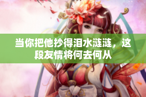 当你把他抄得泪水涟涟，这段友情将何去何从
