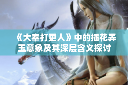 《大奉打更人》中的插花弄玉意象及其深层含义探讨