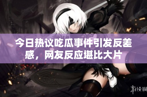 今日热议吃瓜事件引发反差感，网友反应堪比大片