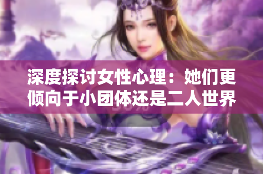 深度探讨女性心理：她们更倾向于小团体还是二人世界？