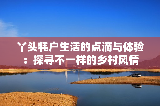 丫头牦户生活的点滴与体验：探寻不一样的乡村风情