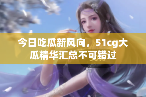 今日吃瓜新风向，51cg大瓜精华汇总不可错过