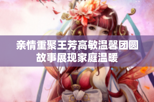 亲情重聚王芳高敏温馨团圆故事展现家庭温暖