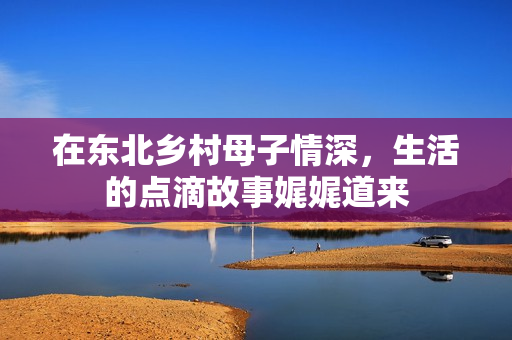 在东北乡村母子情深，生活的点滴故事娓娓道来