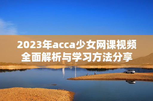 2023年acca少女网课视频全面解析与学习方法分享