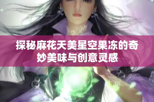 探秘麻花天美星空果冻的奇妙美味与创意灵感