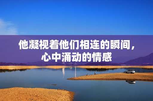 他凝视着他们相连的瞬间，心中涌动的情感