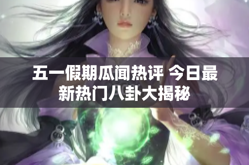 五一假期瓜闻热评 今日最新热门八卦大揭秘