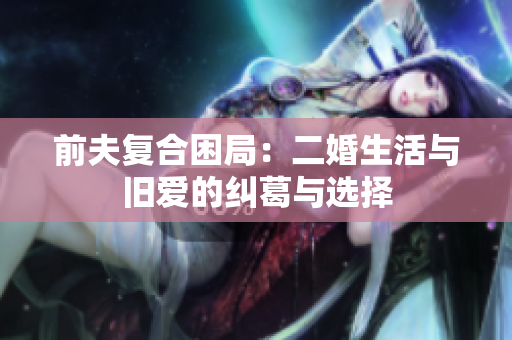 前夫复合困局：二婚生活与旧爱的纠葛与选择