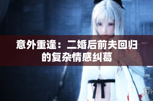 意外重逢：二婚后前夫回归的复杂情感纠葛