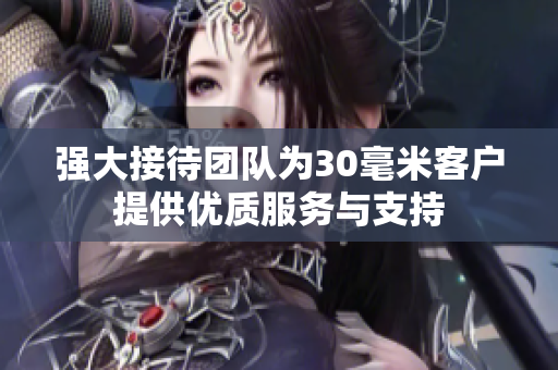 强大接待团队为30毫米客户提供优质服务与支持