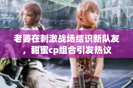 老婆在刺激战场结识新队友，甜蜜cp组合引发热议