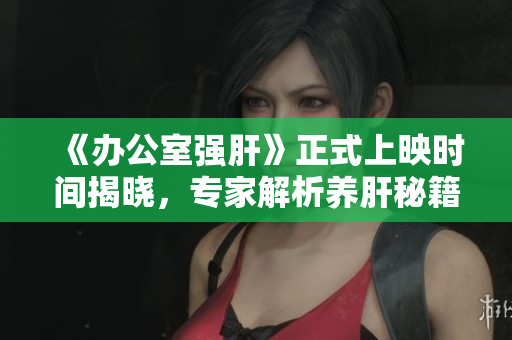 《办公室强肝》正式上映时间揭晓，专家解析养肝秘籍