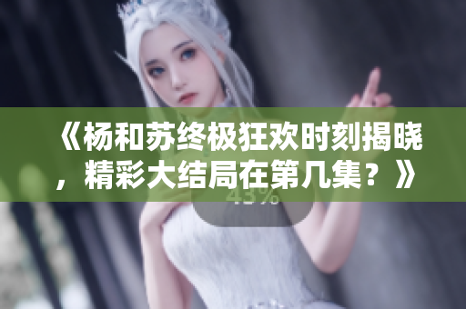 《杨和苏终极狂欢时刻揭晓，精彩大结局在第几集？》