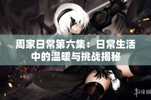 周家日常第六集：日常生活中的温暖与挑战揭秘