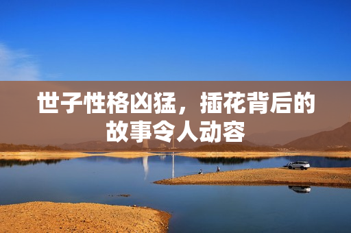 世子性格凶猛，插花背后的故事令人动容