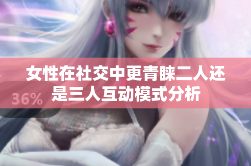 女性在社交中更青睐二人还是三人互动模式分析
