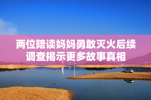 两位陪读妈妈勇敢灭火后续调查揭示更多故事真相