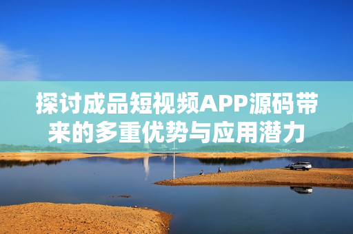 探讨成品短视频APP源码带来的多重优势与应用潜力