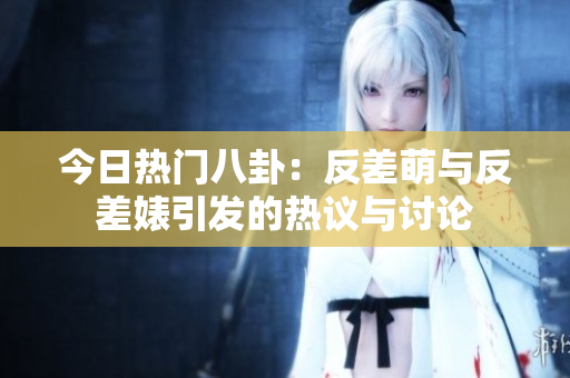 今日热门八卦：反差萌与反差婊引发的热议与讨论