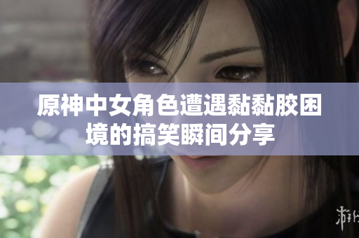 原神中女角色遭遇黏黏胶困境的搞笑瞬间分享