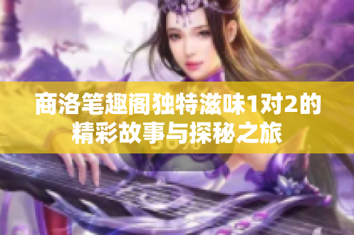 商洛笔趣阁独特滋味1对2的精彩故事与探秘之旅