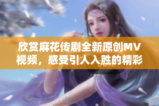 欣赏麻花传剧全新原创MV视频，感受引人入胜的精彩表演