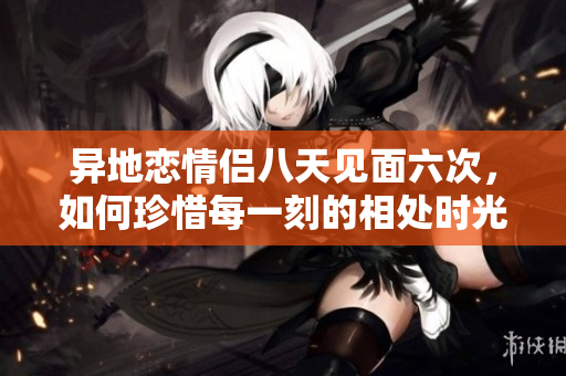 异地恋情侣八天见面六次，如何珍惜每一刻的相处时光