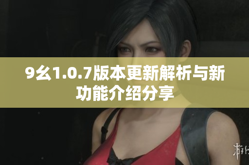 9幺1.0.7版本更新解析与新功能介绍分享