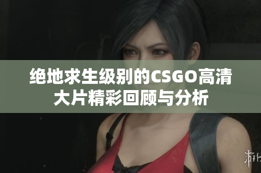 绝地求生级别的CSGO高清大片精彩回顾与分析