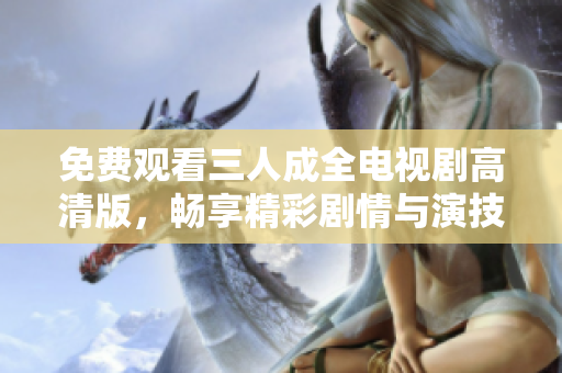免费观看三人成全电视剧高清版，畅享精彩剧情与演技刺激